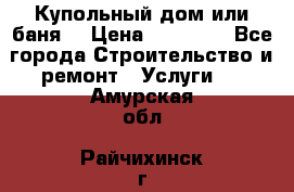 Купольный дом или баня  › Цена ­ 68 000 - Все города Строительство и ремонт » Услуги   . Амурская обл.,Райчихинск г.